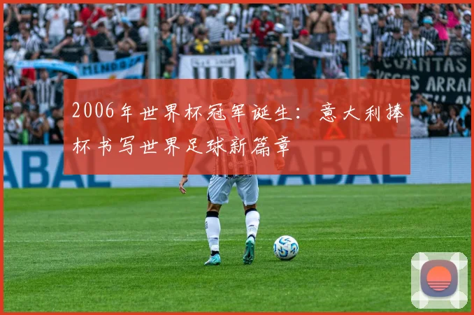 2006年世界杯冠军诞生:意大利捧杯书写世界足球新篇章