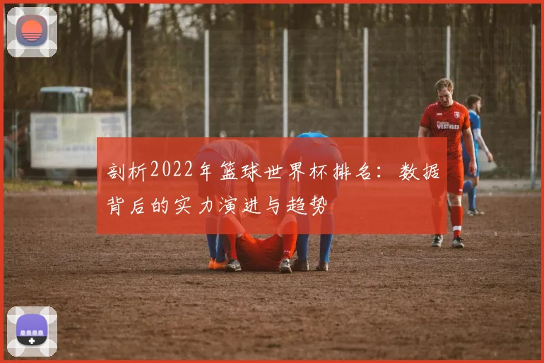 剖析2022年篮球世界杯排名：数据背后的实力演进与趋势