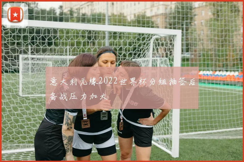 意大利无缘2022世界杯分组抽签后备战压力加大