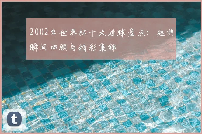 2002年世界杯十大进球盘点:经典瞬间回顾与精彩集锦