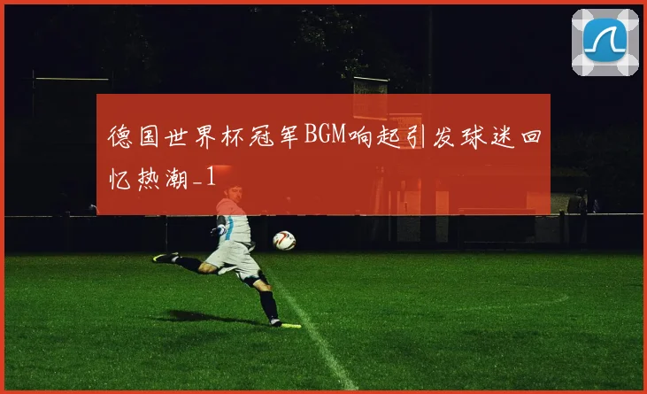德国世界杯冠军BGM响起引发球迷回忆热潮_1