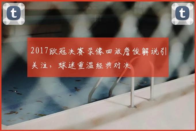 2017欧冠决赛录像回放詹俊解说引关注,球迷重温经典对决