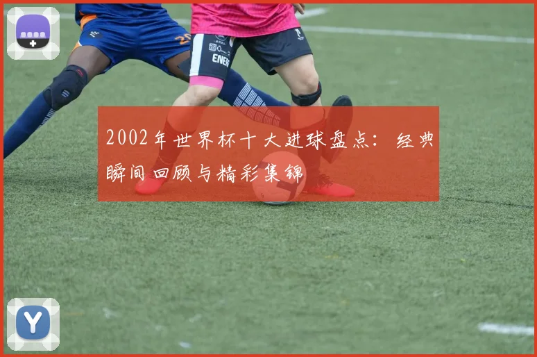 2002年世界杯十大进球盘点:经典瞬间回顾与精彩集锦