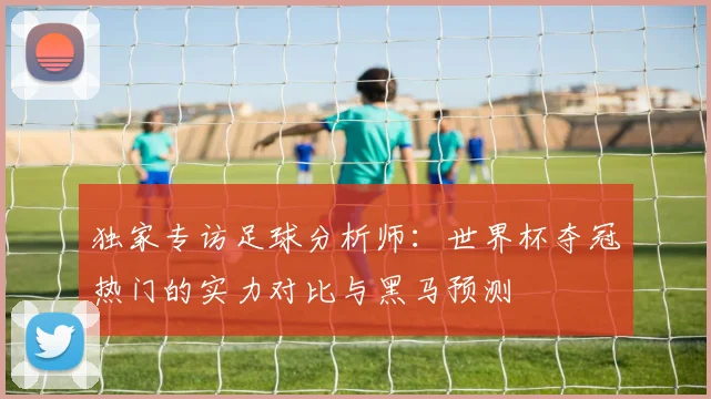 独家专访足球分析师：世界杯夺冠热门的实力对比与黑马预测