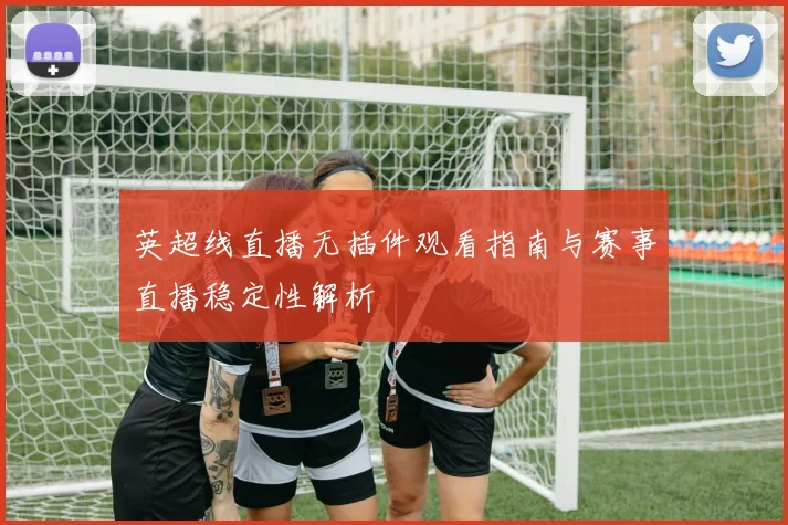 英超线直播无插件观看指南与赛事直播稳定性解析