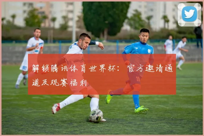 解锁腾讯体育世界杯：官方邀请通道及观赛福利